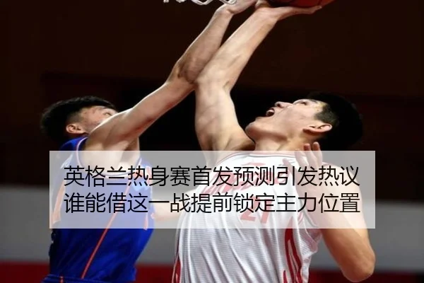 英格兰热身赛首发预测引发热议 谁能借这一战提前锁定主力位置